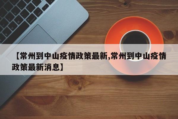 【常州到中山疫情政策最新,常州到中山疫情政策最新消息】