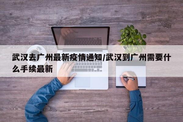 武汉去广州最新疫情通知/武汉到广州需要什么手续最新