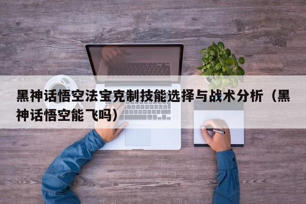 黑神话悟空法宝克制技能选择与战术分析（黑神话悟空能飞吗）