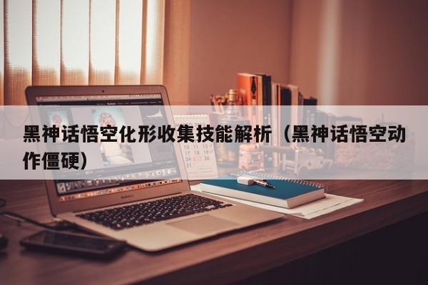黑神话悟空化形收集技能解析（黑神话悟空动作僵硬）