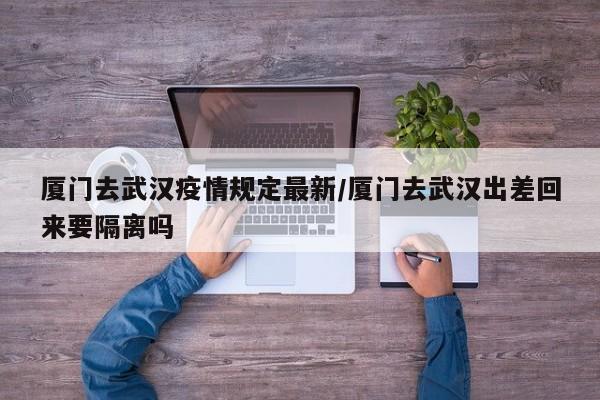 厦门去武汉疫情规定最新/厦门去武汉出差回来要隔离吗