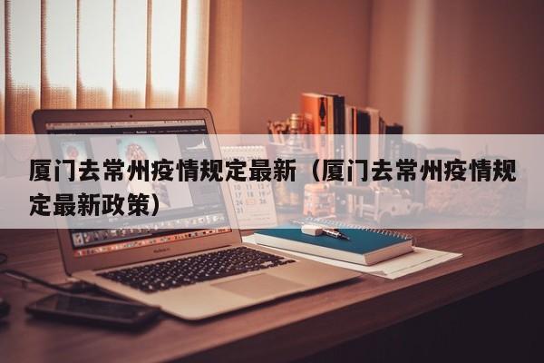 厦门去常州疫情规定最新（厦门去常州疫情规定最新政策）