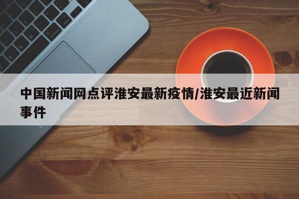 中国新闻网点评淮安最新疫情/淮安最近新闻事件