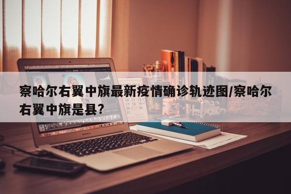 察哈尔右翼中旗最新疫情确诊轨迹图/察哈尔右翼中旗是县?