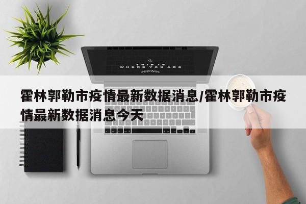 霍林郭勒市疫情最新数据消息/霍林郭勒市疫情最新数据消息今天