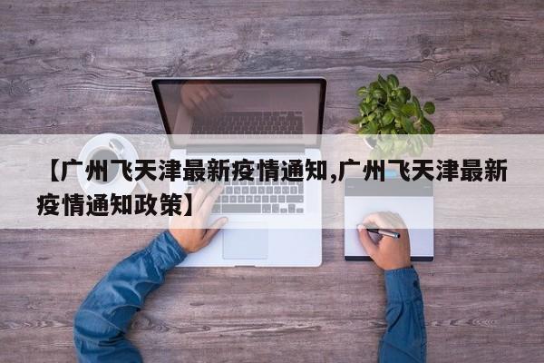 【广州飞天津最新疫情通知,广州飞天津最新疫情通知政策】