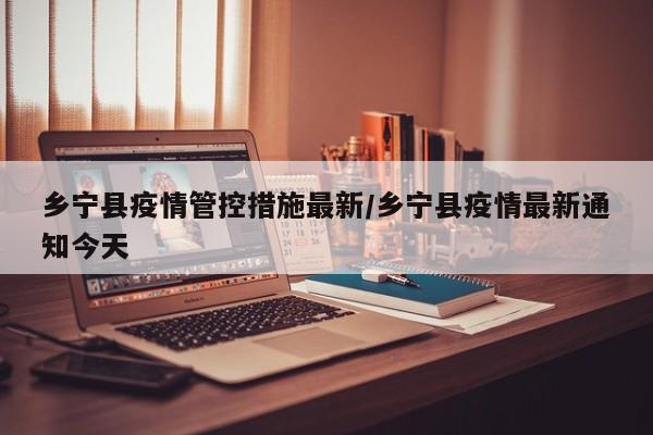 乡宁县疫情管控措施最新/乡宁县疫情最新通知今天