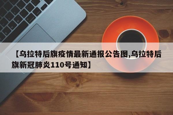 【乌拉特后旗疫情最新通报公告图,乌拉特后旗新冠肺炎110号通知】