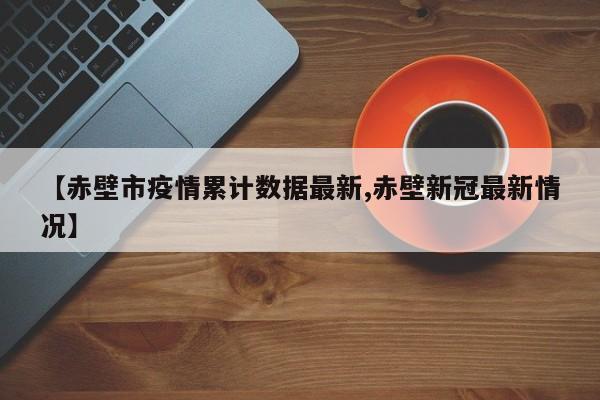 【赤壁市疫情累计数据最新,赤壁新冠最新情况】