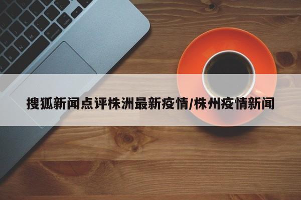 搜狐新闻点评株洲最新疫情/株州疫情新闻