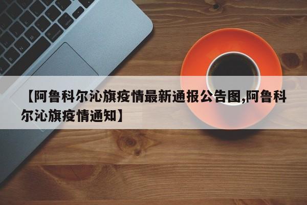 【阿鲁科尔沁旗疫情最新通报公告图,阿鲁科尔沁旗疫情通知】