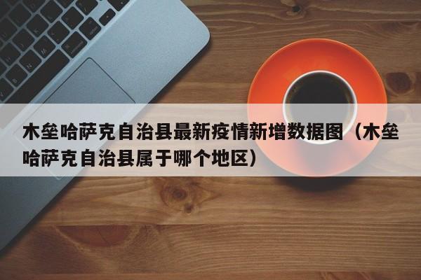 木垒哈萨克自治县最新疫情新增数据图（木垒哈萨克自治县属于哪个地区）
