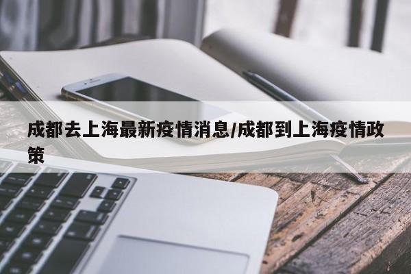 成都去上海最新疫情消息/成都到上海疫情政策