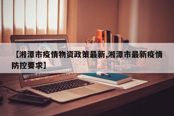 【湘潭市疫情物资政策最新,湘潭市最新疫情防控要求】