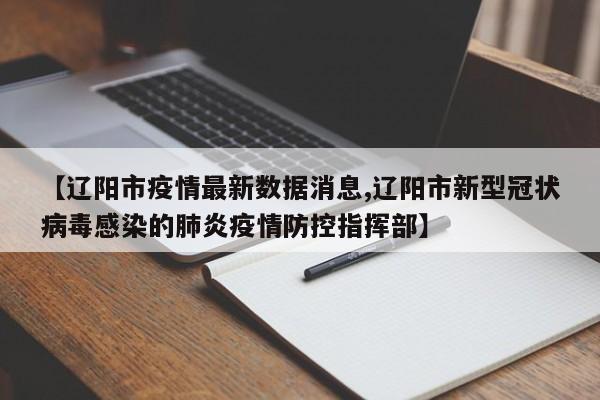【辽阳市疫情最新数据消息,辽阳市新型冠状病毒感染的肺炎疫情防控指挥部】