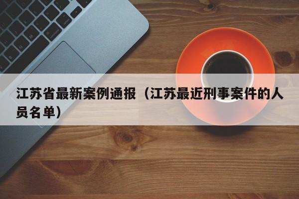 江苏省最新案例通报（江苏最近刑事案件的人员名单）