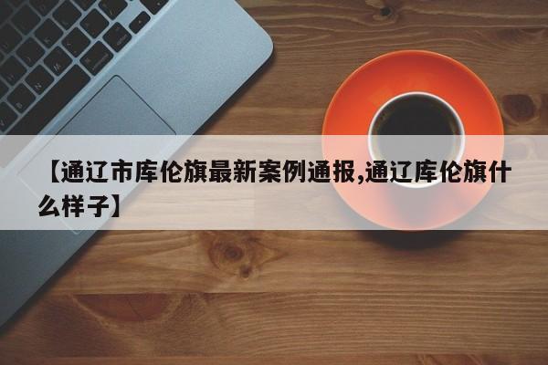 【通辽市库伦旗最新案例通报,通辽库伦旗什么样子】