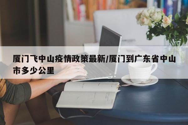 厦门飞中山疫情政策最新/厦门到广东省中山市多少公里
