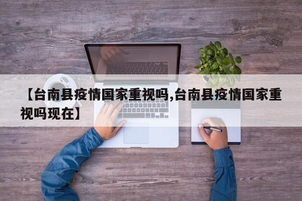 【台南县疫情国家重视吗,台南县疫情国家重视吗现在】