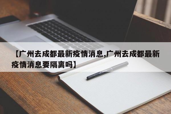 【广州去成都最新疫情消息,广州去成都最新疫情消息要隔离吗】
