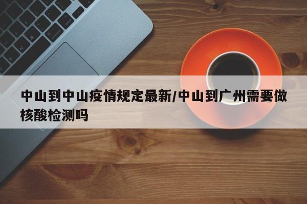中山到中山疫情规定最新/中山到广州需要做核酸检测吗
