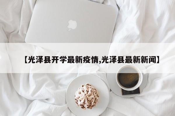 【光泽县开学最新疫情,光泽县最新新闻】