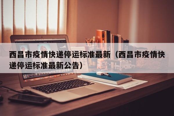 西昌市疫情快递停运标准最新（西昌市疫情快递停运标准最新公告）
