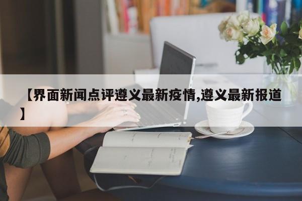 【界面新闻点评遵义最新疫情,遵义最新报道】