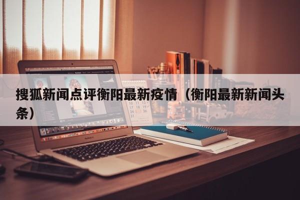 搜狐新闻点评衡阳最新疫情（衡阳最新新闻头条）