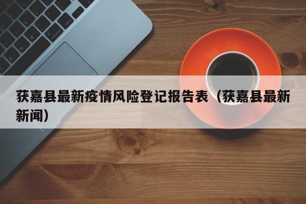 获嘉县最新疫情风险登记报告表（获嘉县最新新闻）