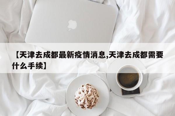 【天津去成都最新疫情消息,天津去成都需要什么手续】
