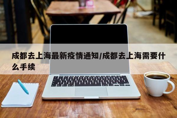 成都去上海最新疫情通知/成都去上海需要什么手续