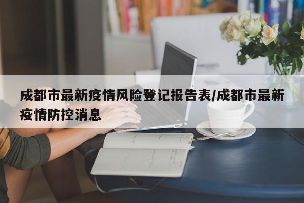 成都市最新疫情风险登记报告表/成都市最新疫情防控消息
