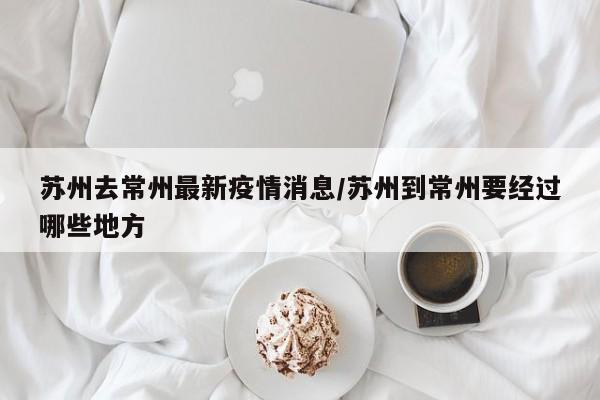 苏州去常州最新疫情消息/苏州到常州要经过哪些地方