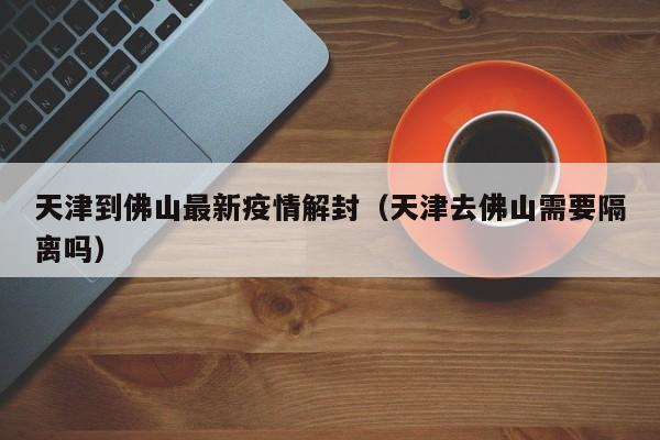 天津到佛山最新疫情解封（天津去佛山需要隔离吗）