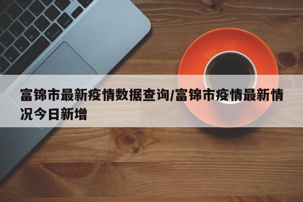 富锦市最新疫情数据查询/富锦市疫情最新情况今日新增