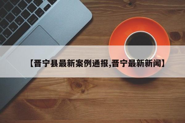 【晋宁县最新案例通报,晋宁最新新闻】