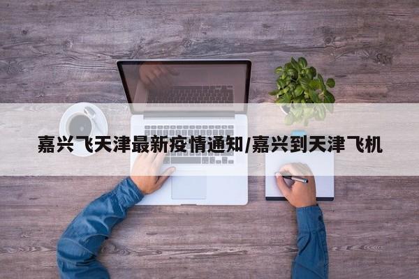 嘉兴飞天津最新疫情通知/嘉兴到天津飞机