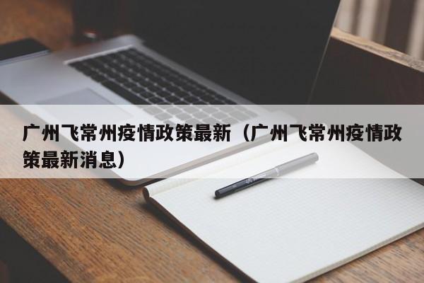 广州飞常州疫情政策最新（广州飞常州疫情政策最新消息）