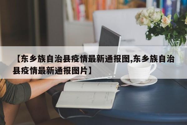 【东乡族自治县疫情最新通报图,东乡族自治县疫情最新通报图片】