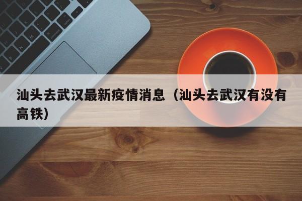 汕头去武汉最新疫情消息（汕头去武汉有没有高铁）