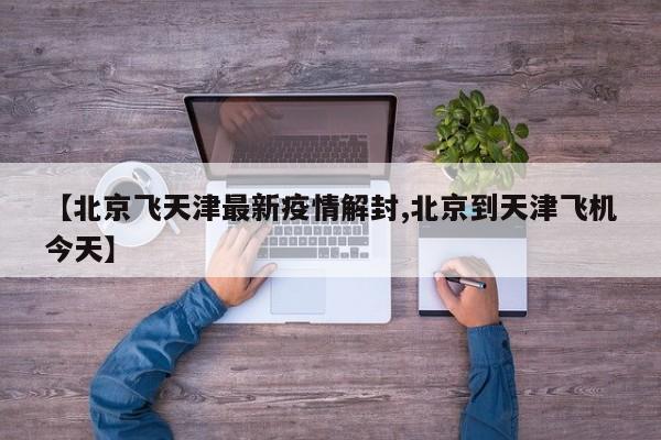 【北京飞天津最新疫情解封,北京到天津飞机今天】