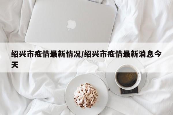 绍兴市疫情最新情况/绍兴市疫情最新消息今天