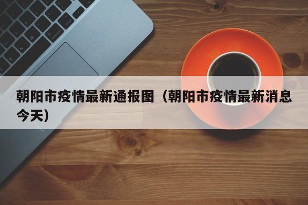 朝阳市疫情最新通报图（朝阳市疫情最新消息今天）