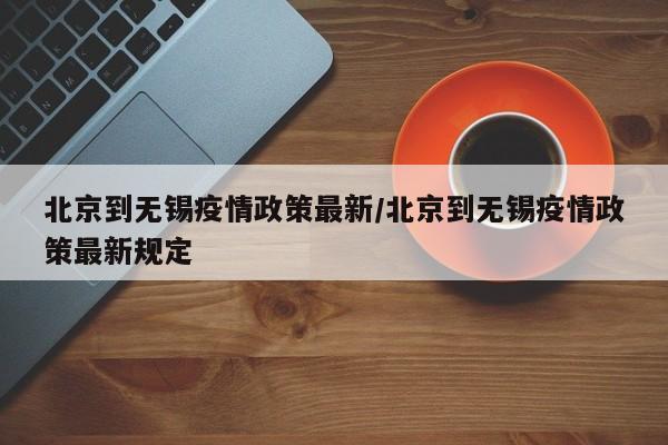北京到无锡疫情政策最新/北京到无锡疫情政策最新规定