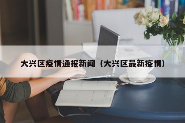 大兴区疫情通报新闻（大兴区最新疫情）