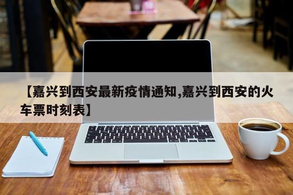 【嘉兴到西安最新疫情通知,嘉兴到西安的火车票时刻表】