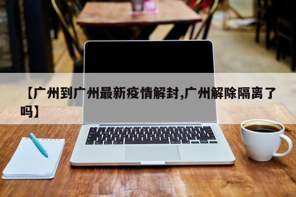 【广州到广州最新疫情解封,广州解除隔离了吗】