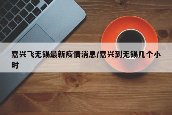 嘉兴飞无锡最新疫情消息/嘉兴到无锡几个小时
