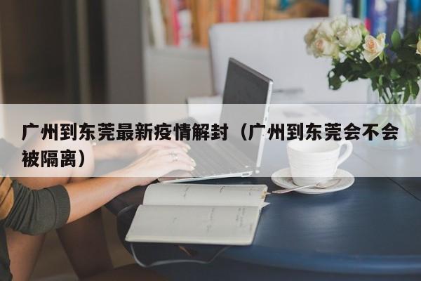 广州到东莞最新疫情解封（广州到东莞会不会被隔离）